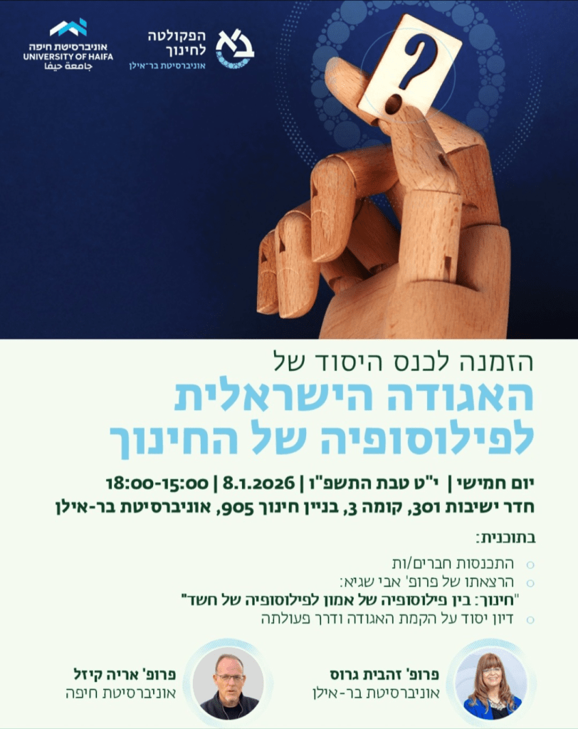 אוניברסיטת חיפה
UNIVERSITY OF HAIFA
جامعة حيفا

הפקולטה לחינוך
אוניברסיטת בר-אילן

הזמנה לכנס היסוד של
האגודה הישראלית
לפילוסופיה של החינוך

יום חמישי | י״ט טבת התשפ״ו | 8.1.2026 | 15:00–18:00

חדר ישיבות 301, קומה 3, בניין חינוך 905, אוניברסיטת בר-אילן

בתוכנית:
• התכנסות חברים/ות
• הרצאתו של פרופ׳ אבי שגיא:
״חינוך: בין פילוסופיה של אמון לפילוסופיה של חשד״
דיון יסוד על הקמת האגודה ודרך פעולתה

פרופ׳ אריה קיזל
אוניברסיטת חיפה

פרופ׳ זהבית גרוס
אוניברסיטת בר-אילן